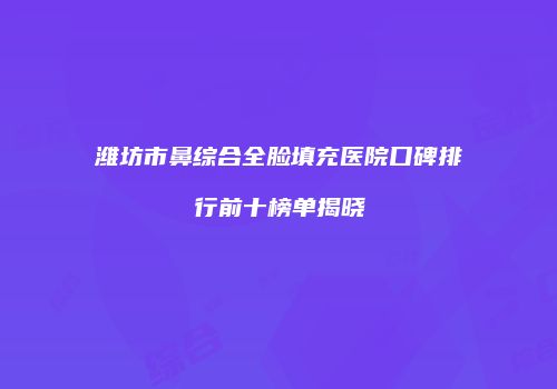 潍坊市鼻综合全脸填充医院口碑排行前十榜单揭晓