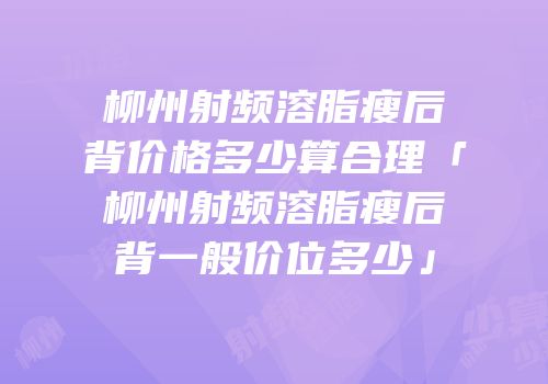 柳州射频溶脂瘦后背价格多少算合理「柳州射频溶脂瘦后背一般价位多少」