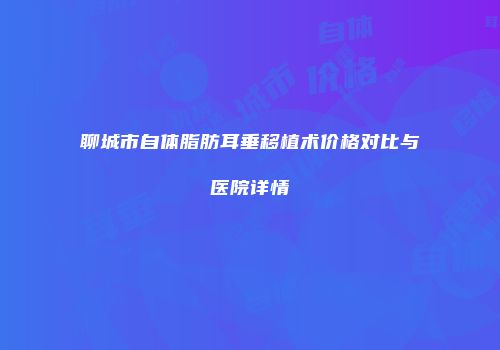 聊城市自体脂肪耳垂移植术价格对比与医院详情