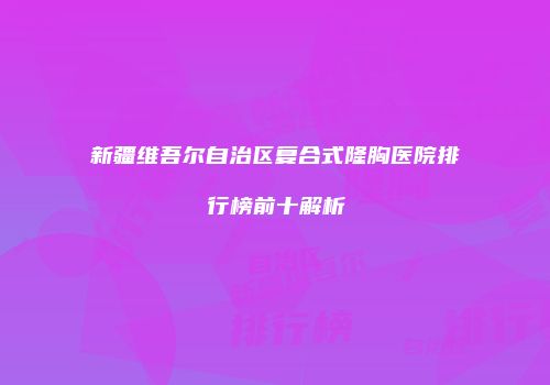 新疆维吾尔自治区复合式隆胸医院排行榜前十解析