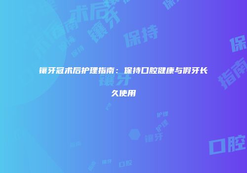 镶牙冠术后护理指南：保持口腔健康与假牙长久使用