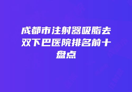 成都市注射器吸脂去双下巴医院排名前十盘点