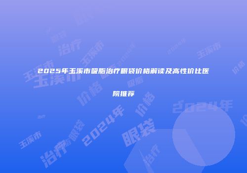 2025年玉溪市吸脂治疗眼袋价格解读及高性价比医院推荐