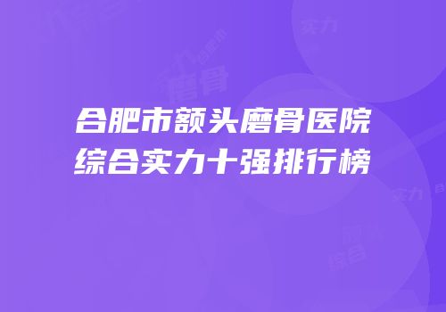 合肥市额头磨骨医院综合实力十强排行榜