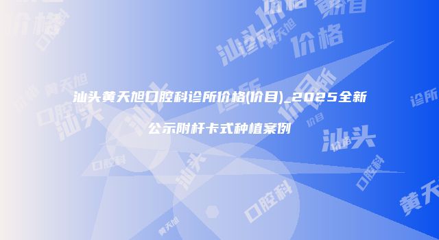 汕头黄天旭口腔科诊所价格(价目)_2025全新公示附杆卡式种植案例
