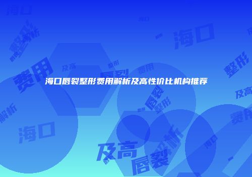 海口唇裂整形费用解析及高性价比机构推荐