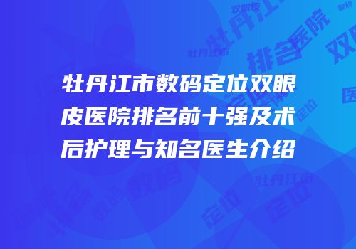 牡丹江市数码定位双眼皮医院排名前十强及术后护理与知名医生介绍