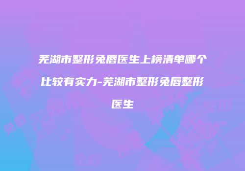 芜湖市整形兔唇医生上榜清单哪个比较有实力-芜湖市整形兔唇整形医生