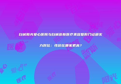 白城阳光爱心医院与白城薇斯医疗美容整形门诊部实力对比：性价比哪家更高？