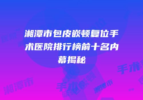 湘潭市包皮嵌顿复位手术医院排行榜前十名内幕揭秘