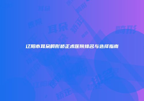 辽阳市耳朵畸形矫正术医院排名与选择指南
