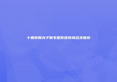 十堰市臂光子脱毛整形医院排名及推荐