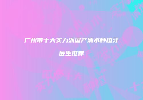 广州市十大实力派国产清水种植牙医生推荐