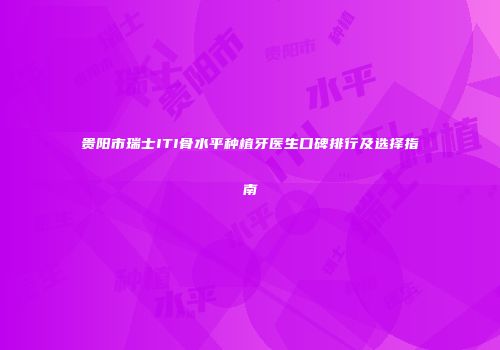 贵阳市瑞士ITI骨水平种植牙医生口碑排行及选择指南