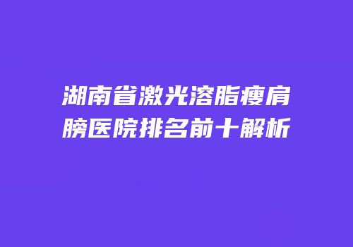湖南省激光溶脂瘦肩膀医院排名前十解析