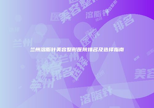 兰州溶脂针美容整形医院排名及选择指南