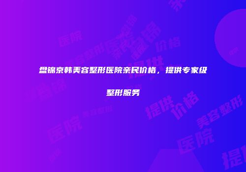 盘锦京韩美容整形医院亲民价格，提供专家级整形服务