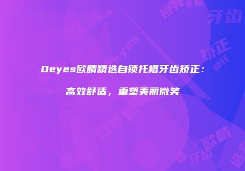 Oeyes欧睛精选自锁托槽牙齿矫正：高效舒适，重塑美丽微笑