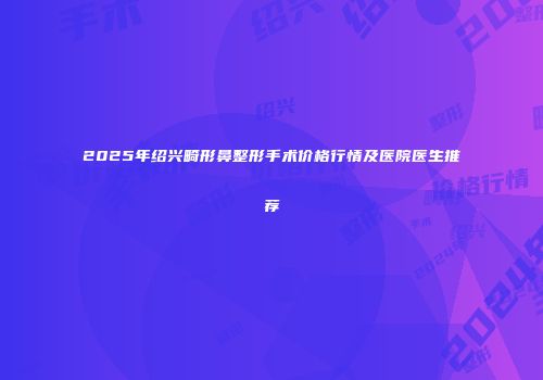 2025年绍兴畸形鼻整形手术价格行情及医院医生推荐
