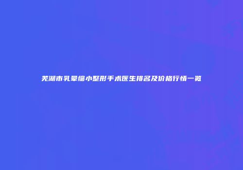 芜湖市乳晕缩小整形手术医生排名及价格行情一览