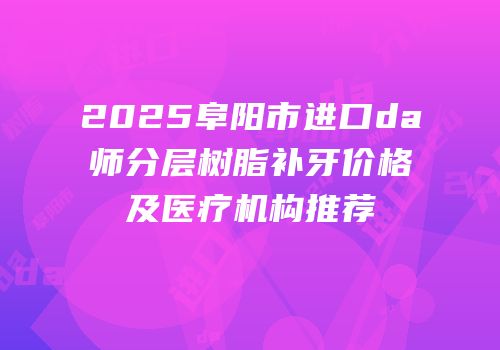2025阜阳市进口da师分层树脂补牙价格及医疗机构推荐