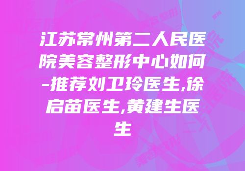 江苏常州第二人民医院美容整形中心如何-推荐刘卫玲医生,徐启苗医生,黄建生医生