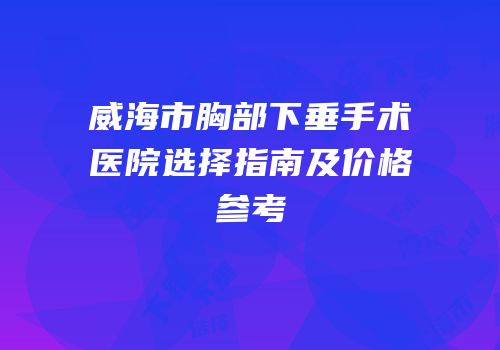 威海市胸部下垂手术医院选择指南及价格参考