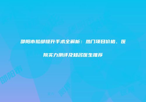 邵阳市脸部提升手术全解析：热门项目价格、医院实力测评及知名医生推荐
