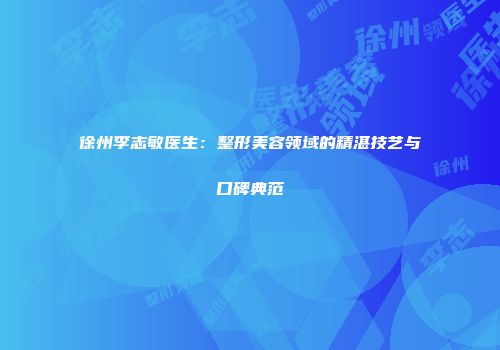 徐州李志敏医生：整形美容领域的精湛技艺与口碑典范