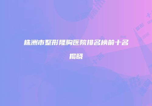 株洲市整形隆胸医院排名榜前十名揭晓
