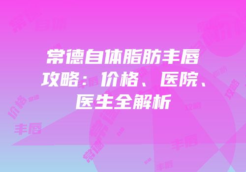常德自体脂肪丰唇攻略：价格、医院、医生全解析