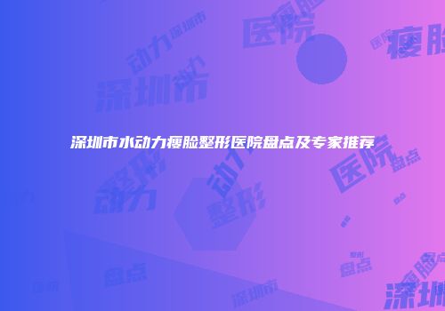 深圳市水动力瘦脸整形医院盘点及专家推荐