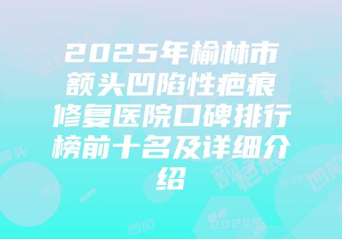 2025年榆林市额头凹陷性疤痕修复医院口碑排行榜前十名及详细介绍