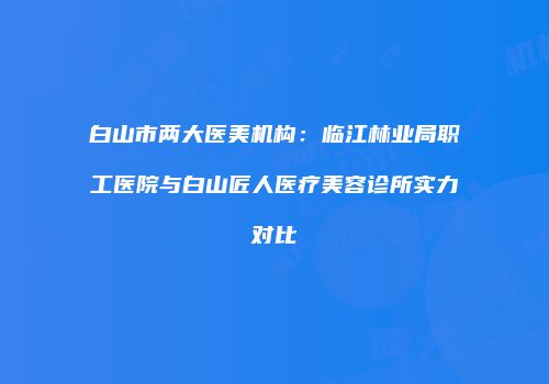 白山市两大医美机构：临江林业局职工医院与白山匠人医疗美容诊所实力对比