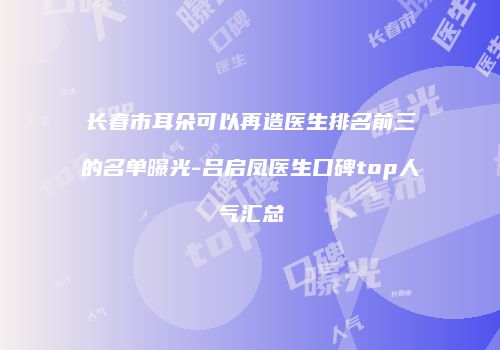 长春市耳朵可以再造医生排名前三的名单曝光-吕启凤医生口碑top人气汇总