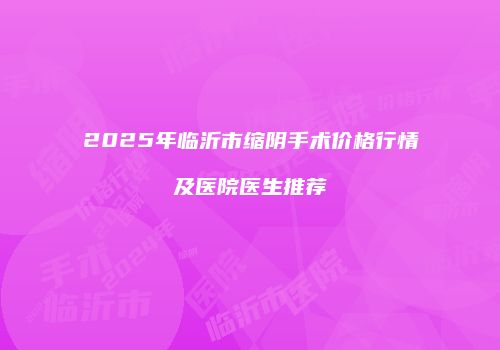 2025年临沂市缩阴手术价格行情及医院医生推荐