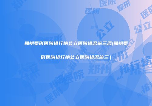 郑州整形医院排行榜公立医院排名前三名(郑州整形医院排行榜公立医院排名前三）