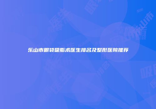 乐山市眼袋吸脂术医生排名及整形医院推荐