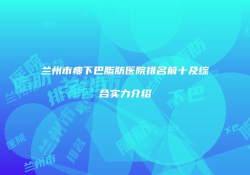 兰州市瘦下巴脂肪医院排名前十及综合实力介绍