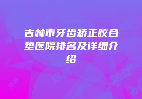 吉林市牙齿矫正咬合垫医院排名及详细介绍