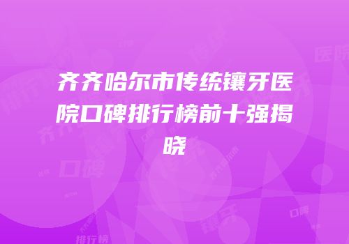 齐齐哈尔市传统镶牙医院口碑排行榜前十强揭晓