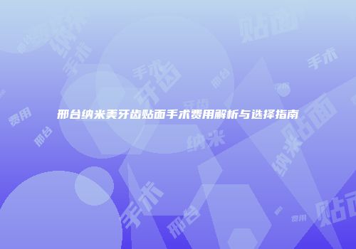 邢台纳米美牙齿贴面手术费用解析与选择指南