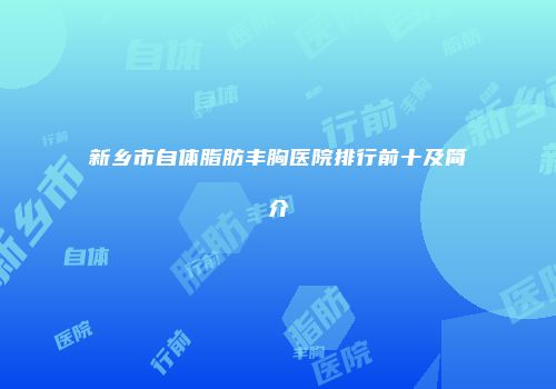 新乡市自体脂肪丰胸医院排行前十及简介