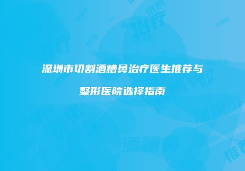 深圳市切割酒糟鼻治疗医生推荐与整形医院选择指南