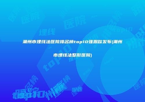 潮州市埋线法医院排名榜top10强跟踪发布(潮州市埋线法整形医院)