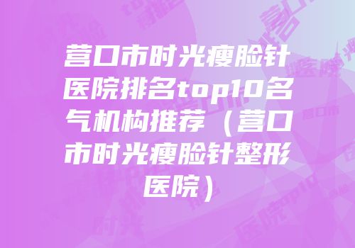 营口市时光瘦脸针医院排名top10名气机构推荐（营口市时光瘦脸针整形医院）