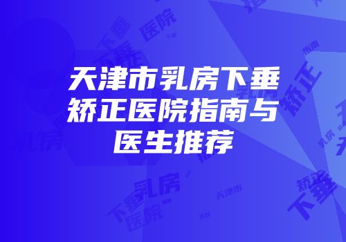 天津市乳房下垂矫正医院指南与医生推荐