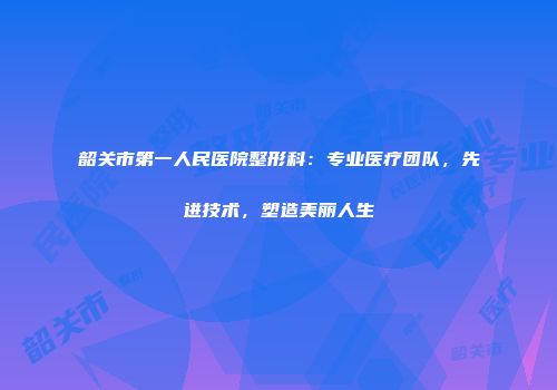 韶关市第一人民医院整形科：专业医疗团队，先进技术，塑造美丽人生