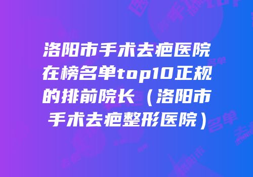 洛阳市手术去疤医院在榜名单top10正规的排前院长（洛阳市手术去疤整形医院）