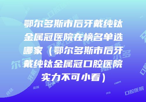 鄂尔多斯市后牙戴纯钛金属冠医院在榜名单选哪家（鄂尔多斯市后牙戴纯钛金属冠口腔医院实力不可小看）